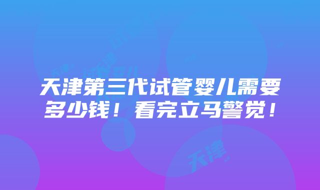 天津第三代试管婴儿需要多少钱！看完立马警觉！