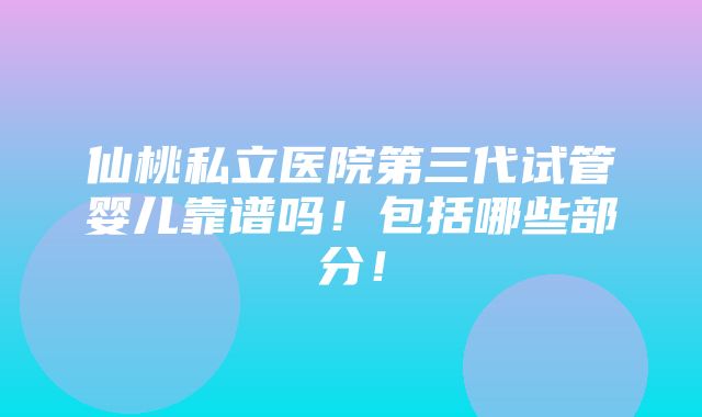 仙桃私立医院第三代试管婴儿靠谱吗！包括哪些部分！