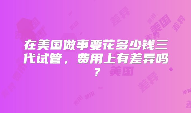 在美国做事要花多少钱三代试管，费用上有差异吗？