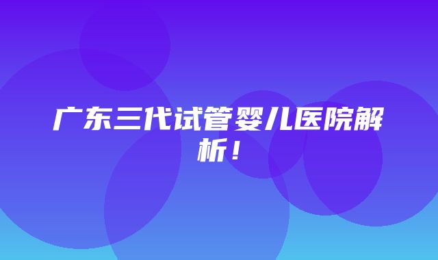 广东三代试管婴儿医院解析！