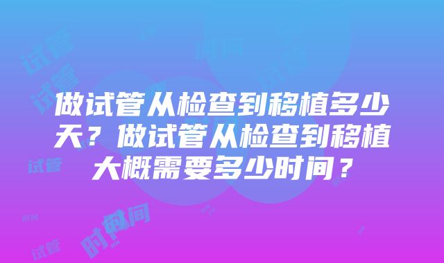 做试管从检查到移植多少天？做试管从检查到移植大概需要多少时间？