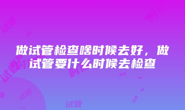 做试管检查啥时候去好，做试管要什么时候去检查