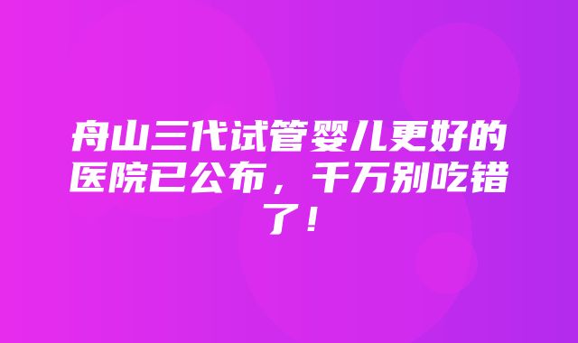 舟山三代试管婴儿更好的医院已公布，千万别吃错了！