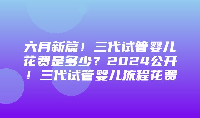 六月新篇！三代试管婴儿花费是多少？2024公开！三代试管婴儿流程花费