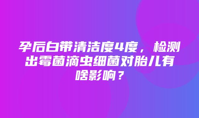 孕后白带清洁度4度，检测出霉菌滴虫细菌对胎儿有啥影响？