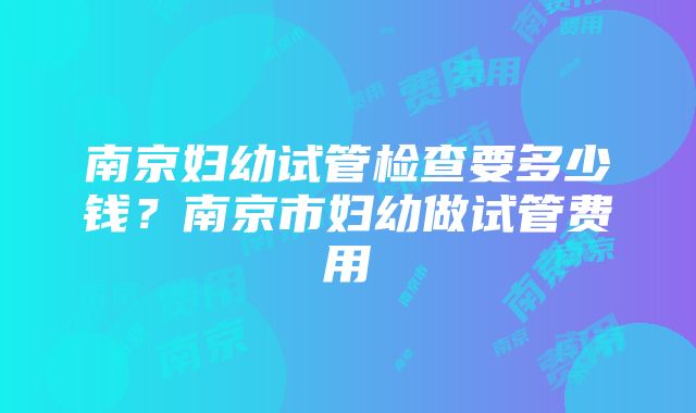 南京妇幼试管检查要多少钱？南京市妇幼做试管费用