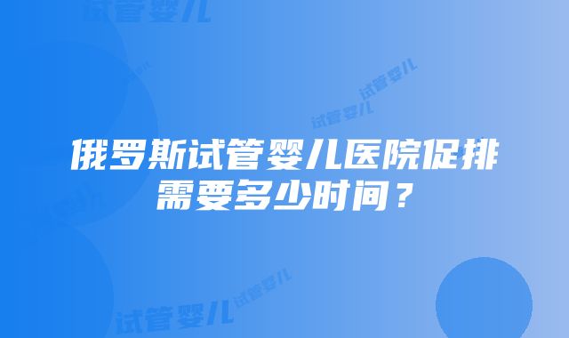 俄罗斯试管婴儿医院促排需要多少时间？