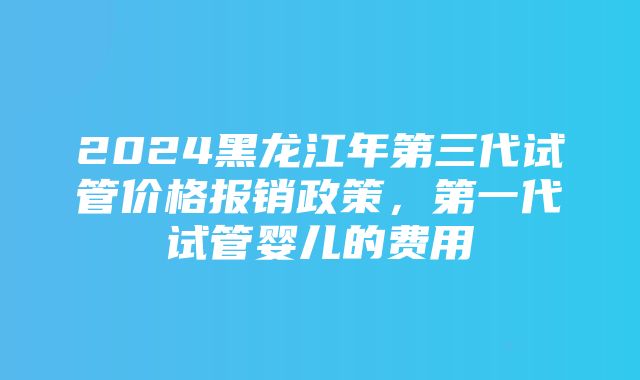 2024黑龙江年第三代试管价格报销政策，第一代试管婴儿的费用