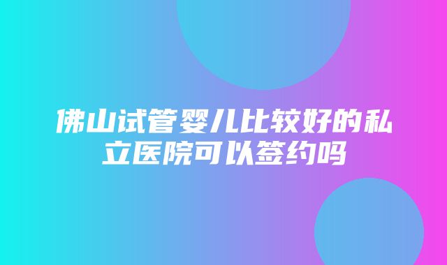 佛山试管婴儿比较好的私立医院可以签约吗