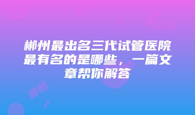 郴州最出名三代试管医院最有名的是哪些，一篇文章帮你解答