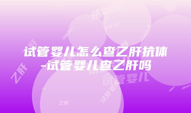 试管婴儿怎么查乙肝抗体-试管婴儿查乙肝吗