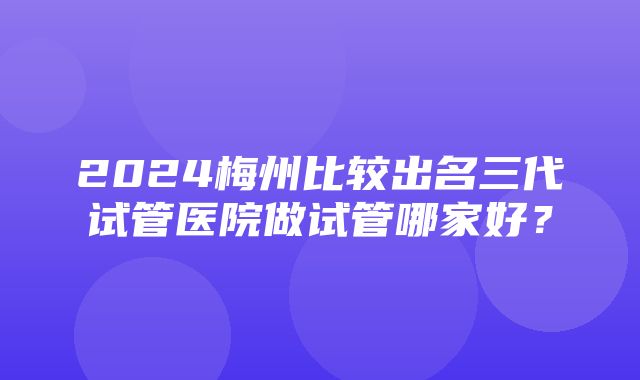 2024梅州比较出名三代试管医院做试管哪家好？