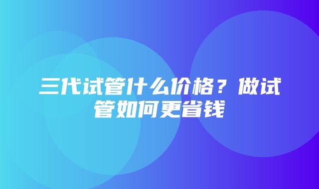 三代试管什么价格？做试管如何更省钱