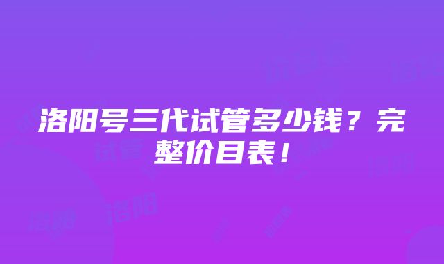 洛阳号三代试管多少钱？完整价目表！