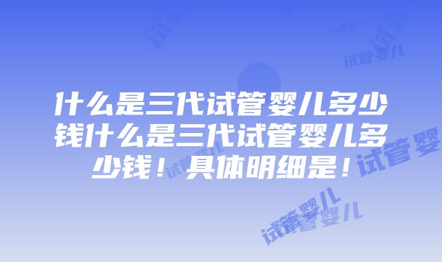 什么是三代试管婴儿多少钱什么是三代试管婴儿多少钱！具体明细是！