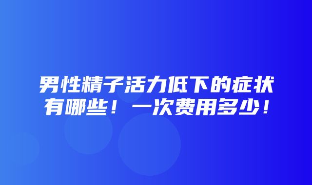 男性精子活力低下的症状有哪些！一次费用多少！