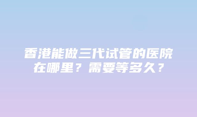 香港能做三代试管的医院在哪里？需要等多久？