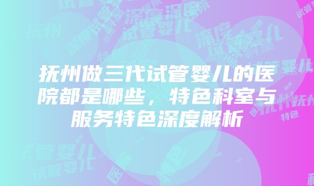 抚州做三代试管婴儿的医院都是哪些，特色科室与服务特色深度解析