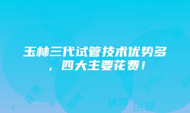 玉林三代试管技术优势多，四大主要花费！