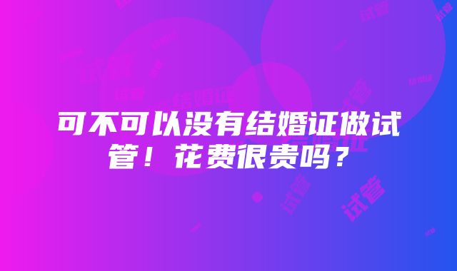 可不可以没有结婚证做试管！花费很贵吗？