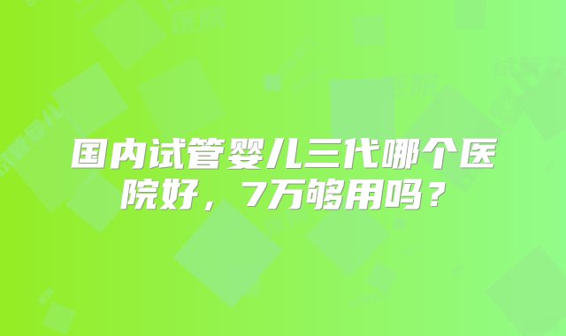 国内试管婴儿三代哪个医院好，7万够用吗？