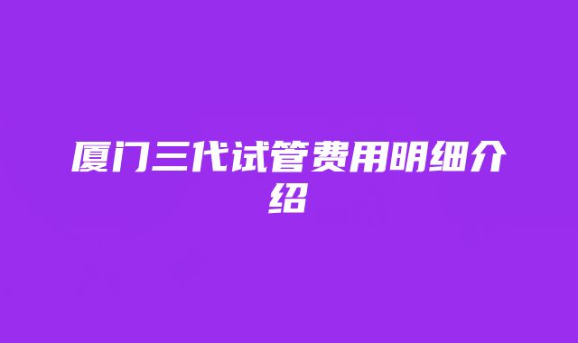 厦门三代试管费用明细介绍