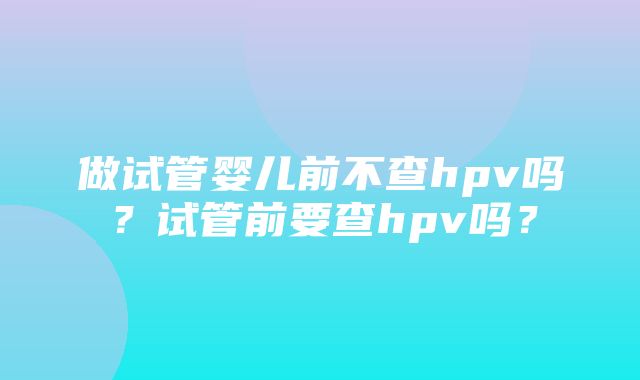 做试管婴儿前不查hpv吗？试管前要查hpv吗？