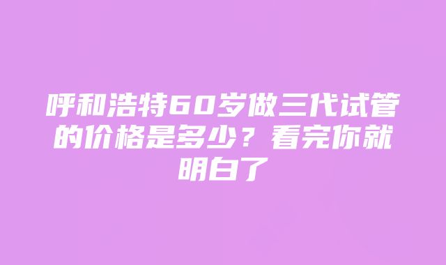 呼和浩特60岁做三代试管的价格是多少？看完你就明白了