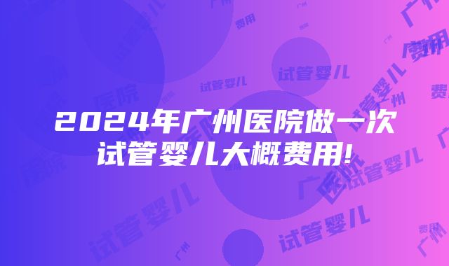 2024年广州医院做一次试管婴儿大概费用!