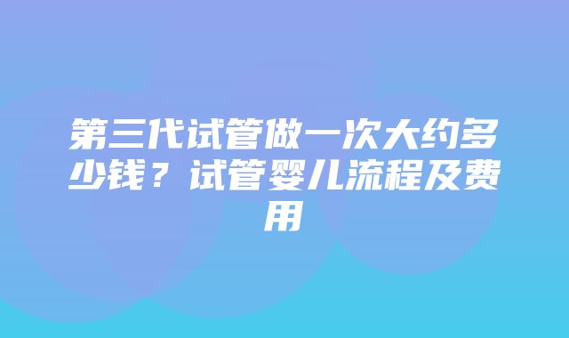 第三代试管做一次大约多少钱？试管婴儿流程及费用