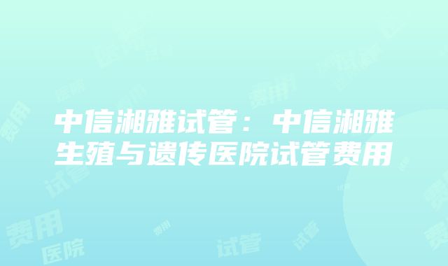 中信湘雅试管：中信湘雅生殖与遗传医院试管费用