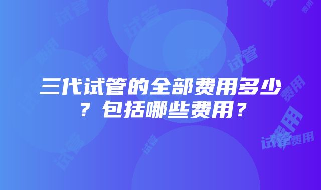 三代试管的全部费用多少？包括哪些费用？