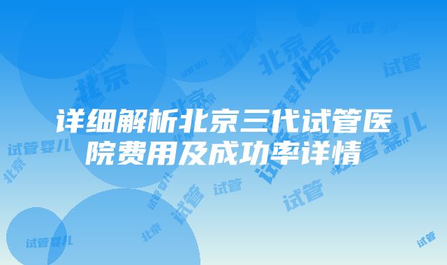 详细解析北京三代试管医院费用及成功率详情