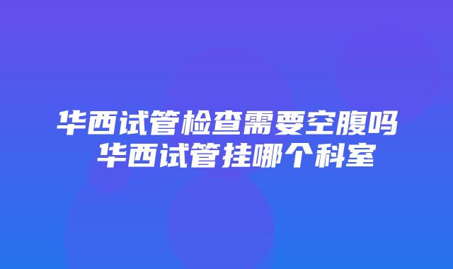 华西试管检查需要空腹吗 华西试管挂哪个科室