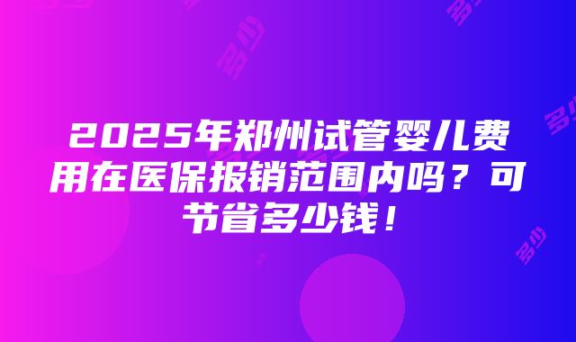 2025年郑州试管婴儿费用在医保报销范围内吗？可节省多少钱！