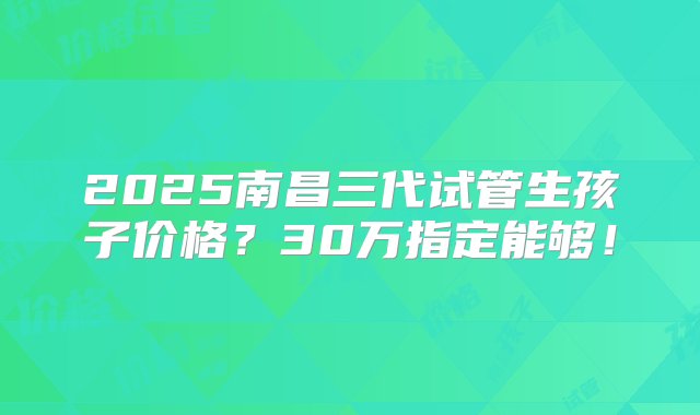 2025南昌三代试管生孩子价格？30万指定能够！