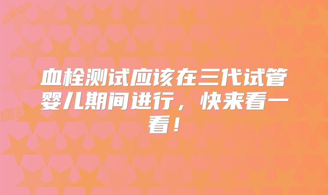 血栓测试应该在三代试管婴儿期间进行，快来看一看！