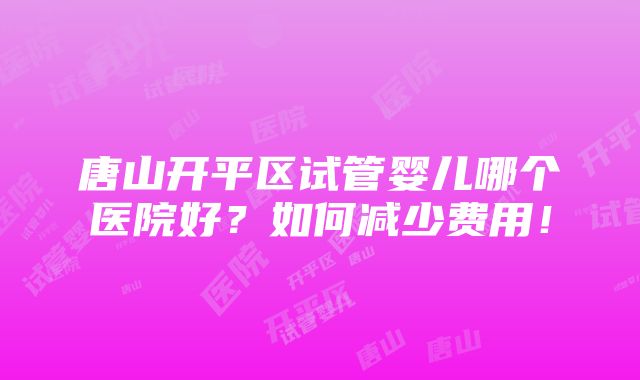 唐山开平区试管婴儿哪个医院好？如何减少费用！