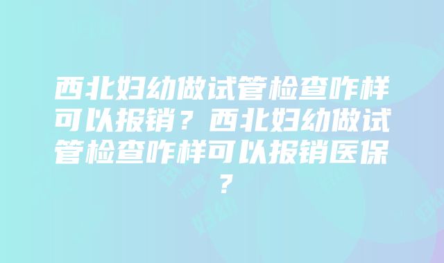 西北妇幼做试管检查咋样可以报销？西北妇幼做试管检查咋样可以报销医保？