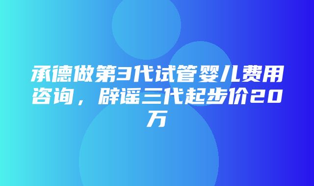 承德做第3代试管婴儿费用咨询，辟谣三代起步价20万