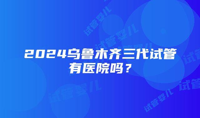 2024乌鲁木齐三代试管有医院吗？