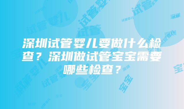 深圳试管婴儿要做什么检查？深圳做试管宝宝需要哪些检查？