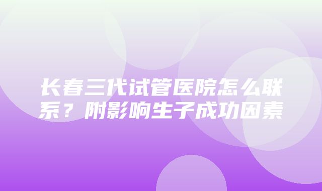 长春三代试管医院怎么联系？附影响生子成功因素