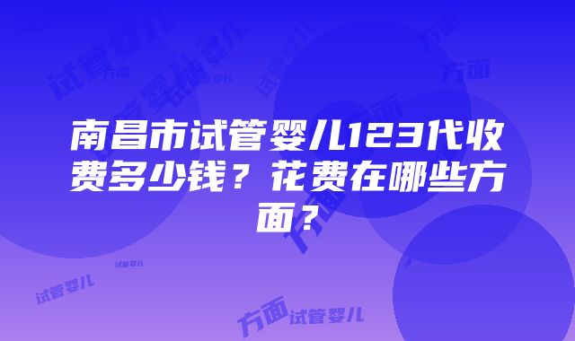 南昌市试管婴儿123代收费多少钱？花费在哪些方面？