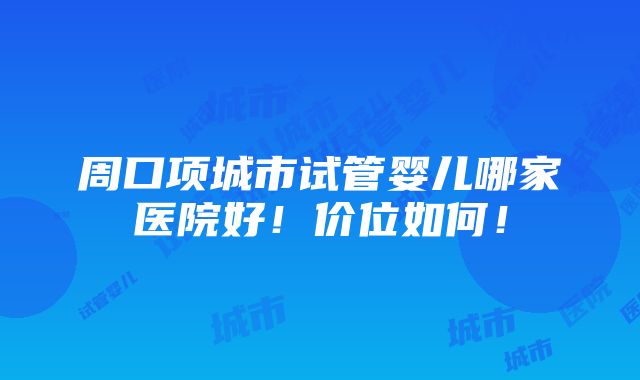 周口项城市试管婴儿哪家医院好！价位如何！