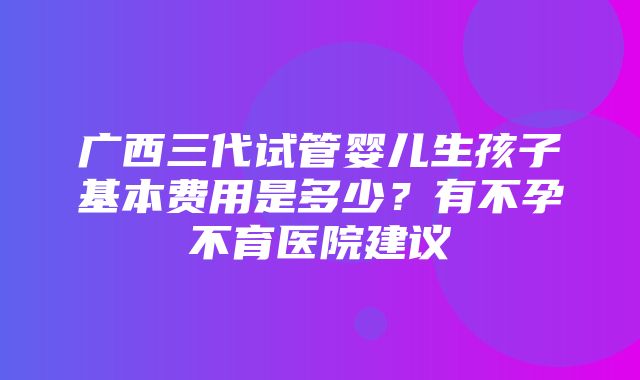 广西三代试管婴儿生孩子基本费用是多少？有不孕不育医院建议