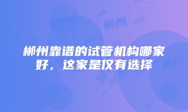 郴州靠谱的试管机构哪家好，这家是仅有选择