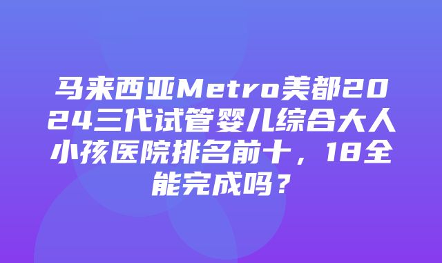 马来西亚Metro美都2024三代试管婴儿综合大人小孩医院排名前十，18全能完成吗？