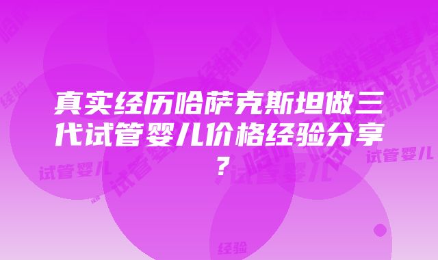 真实经历哈萨克斯坦做三代试管婴儿价格经验分享？