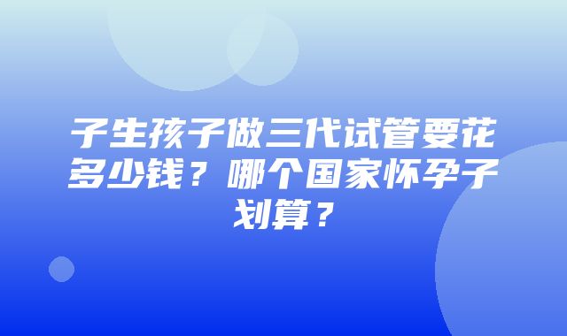 子生孩子做三代试管要花多少钱？哪个国家怀孕子划算？